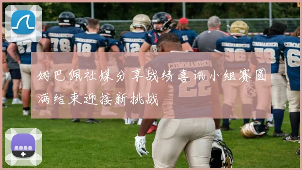 姆巴佩社媒分享战绩喜讯小组赛圆满结束迎接新挑战