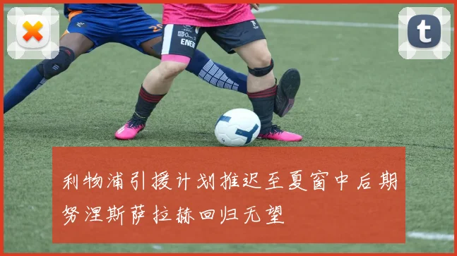 利物浦引援计划推迟至夏窗中后期努涅斯萨拉赫回归无望