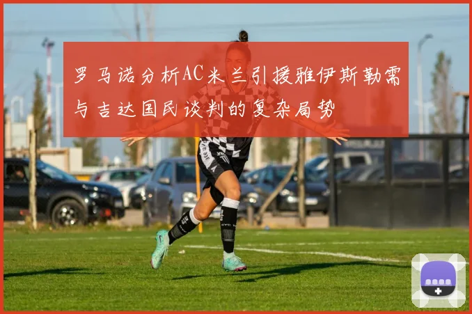 罗马诺分析AC米兰引援雅伊斯勒需与吉达国民谈判的复杂局势