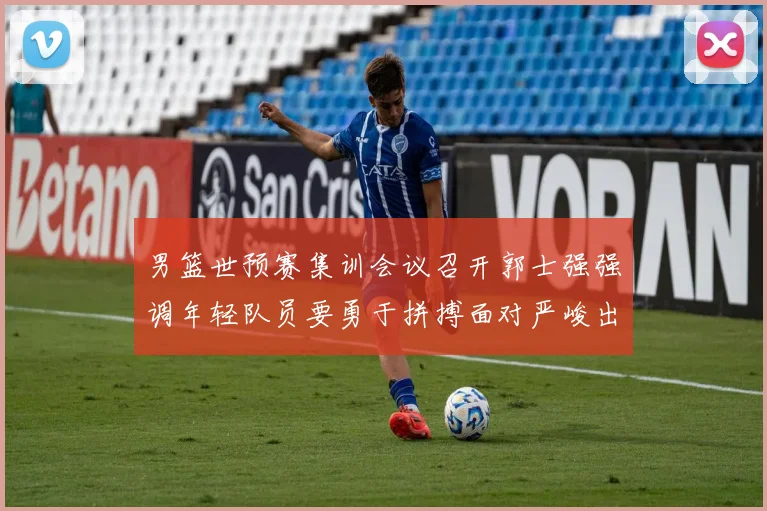 男篮世预赛集训会议召开郭士强强调年轻队员要勇于拼搏面对严峻出线形势