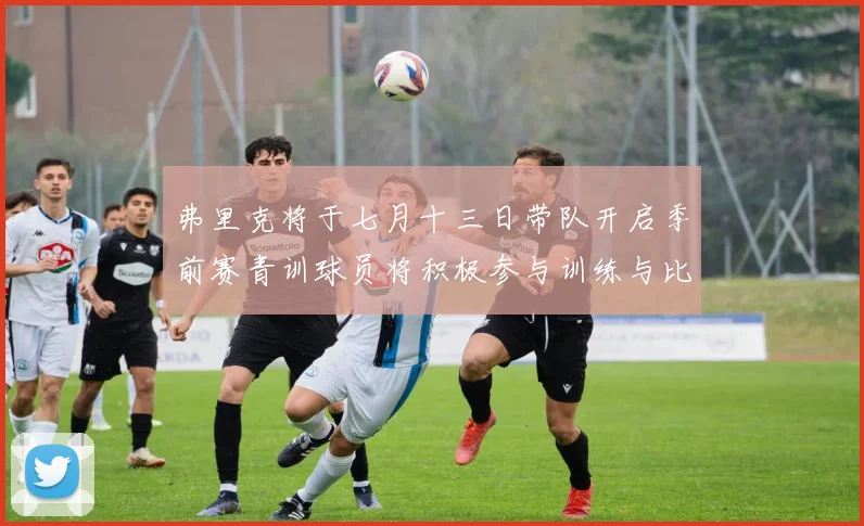 弗里克将于七月十三日带队开启季前赛青训球员将积极参与训练与比赛