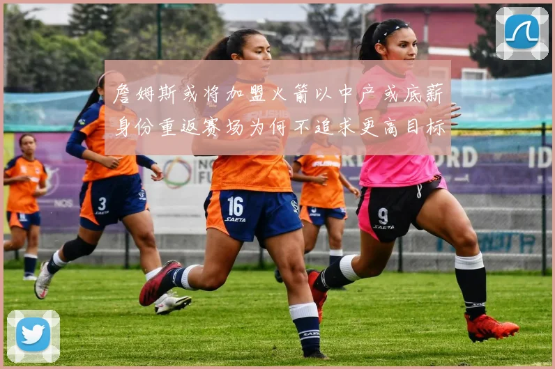 詹姆斯或将加盟火箭以中产或底薪身份重返赛场为何不追求更高目标