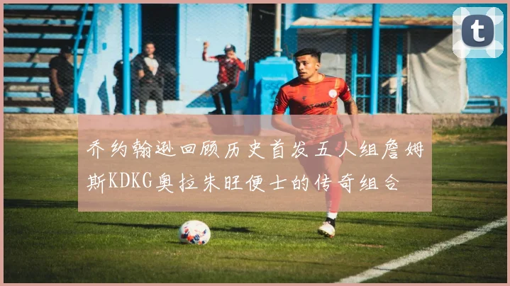 乔约翰逊回顾历史首发五人组詹姆斯KDKG奥拉朱旺便士的传奇组合
