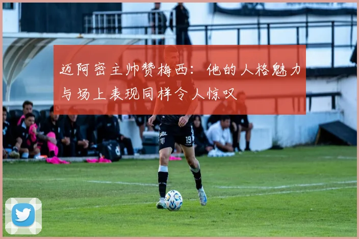 迈阿密主帅赞梅西：他的人格魅力与场上表现同样令人惊叹