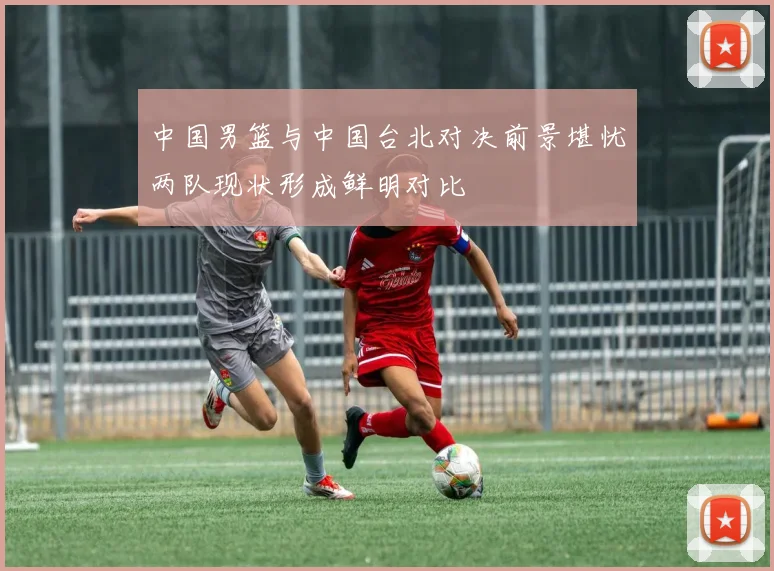 中国男篮与中国台北对决前景堪忧两队现状形成鲜明对比